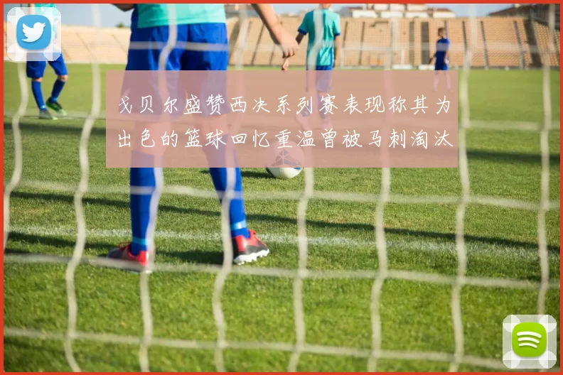 戈贝尔盛赞西决系列赛表现称其为出色的篮球回忆重温曾被马刺淘汰的经历