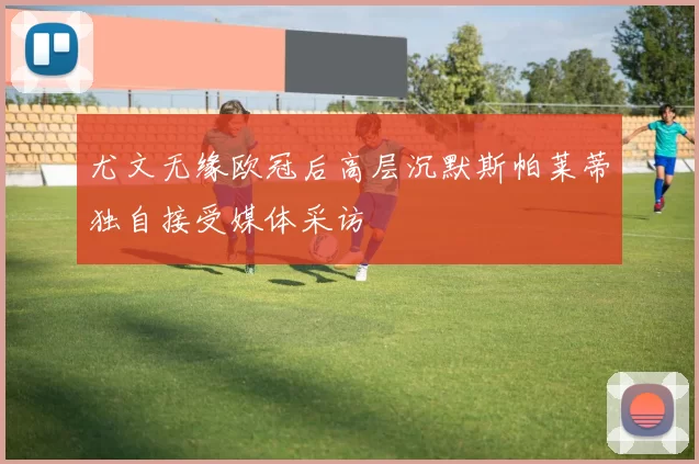尤文无缘欧冠后高层沉默斯帕莱蒂独自接受媒体采访