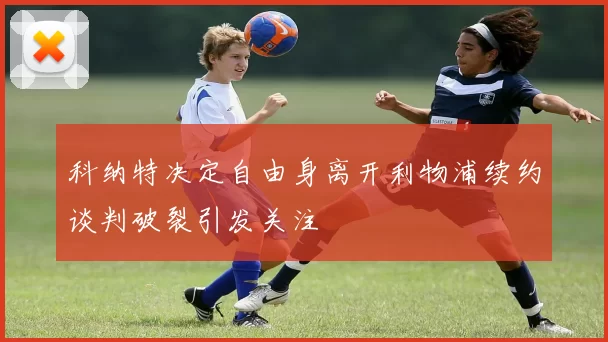 科纳特决定自由身离开利物浦续约谈判破裂引发关注