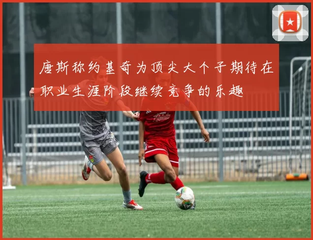 唐斯称约基奇为顶尖大个子期待在职业生涯阶段继续竞争的乐趣