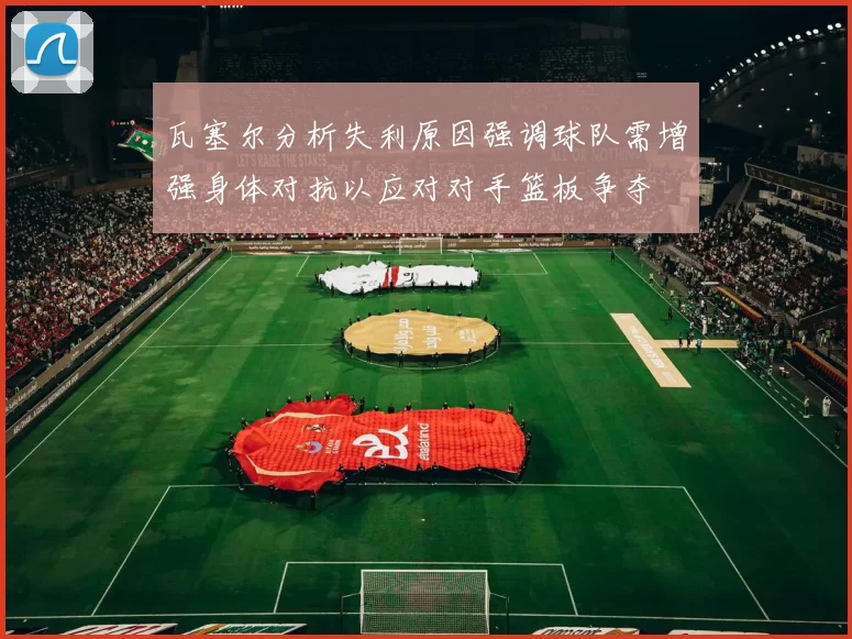 瓦塞尔分析失利原因强调球队需增强身体对抗以应对对手篮板争夺