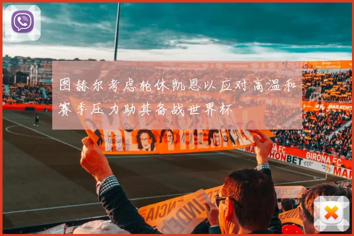 图赫尔考虑轮休凯恩以应对高温和赛季压力助其备战世界杯