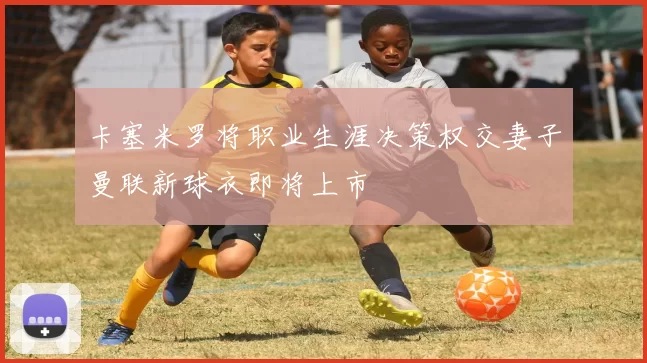 卡塞米罗将职业生涯决策权交妻子曼联新球衣即将上市