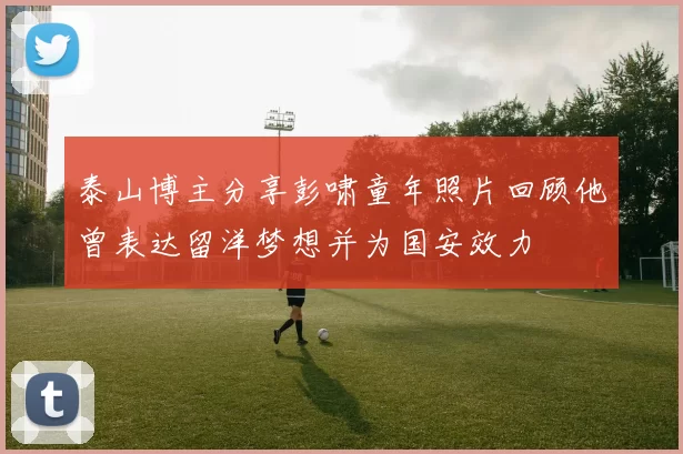 泰山博主分享彭啸童年照片回顾他曾表达留洋梦想并为国安效力