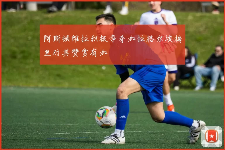 阿斯顿维拉积极争夺加拉格尔埃梅里对其赞赏有加