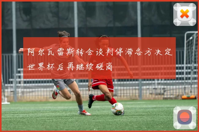 阿尔瓦雷斯转会谈判停滞各方决定世界杯后再继续磋商