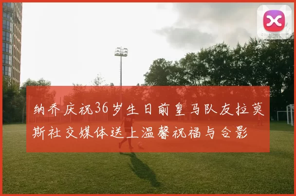纳乔庆祝36岁生日前皇马队友拉莫斯社交媒体送上温馨祝福与合影